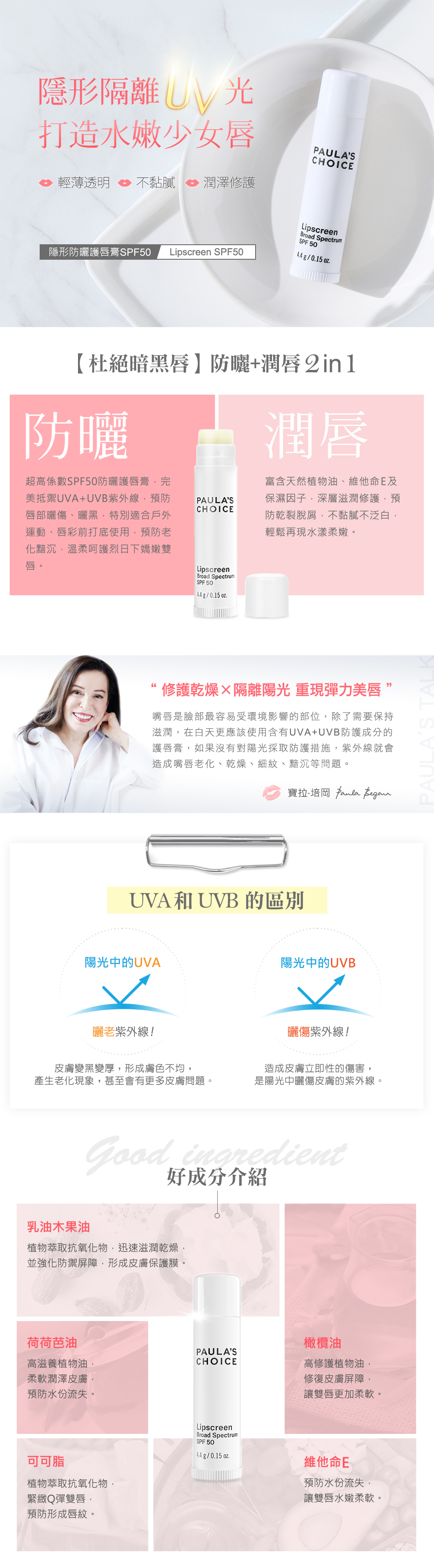 隱形防曬護唇膏SPF50，具有SPF50超高係數的防曬護唇膏，完美抵禦UVA+UVB紫外線，預防唇部曬傷、曬黑，旋轉管狀包裝方便塗抹，輕薄擦上貼合唇型，自然與唇色融合，透明不泛白不黏膩，富含天然植物油、維他命E及保濕因子，溫柔呵護烈日下乾燥雙唇，亦可用於口紅前打底，預防老化黯沉，再現水漾柔嫩，無人工香料、無色素，六個月以上幼兒也可安心使用。隱形隔離UV光，打造水嫩少女唇。一抹抗UVA+UVB，杜絕暗黑唇。防曬+潤唇2 in 1。※防曬：超高係數SPF50防曬護唇膏，完美抵禦UVA+UVB紫外線，預防唇部曬傷、曬黑，特別適合戶外運動、唇彩前打底使用，預防老化黯沉，溫柔呵護烈日下嬌嫩雙唇。※潤唇：富含天然植物油、維他命E及保濕因子，深層滋潤修護，預防乾裂脫屑，不黏膩不泛白，輕鬆再現水漾柔嫩。無人工香料、無色素、無薄荷樟腦，六個月以上幼兒也可安心使用。旋轉管狀包裝，好旋轉易塗抹，方便攜帶補擦，輕薄透明不黏膩，自然與唇色融合。寶拉說：嘴唇是臉部最容易受環境影響的部位，除了需要保持滋潤，在白天，更應該使用防曬係數SPF15以上，並含有UVA+UVB防護成分的護唇膏，避免乾燥與紫外線傷害。好成分介紹：乳油木果油：植物萃取抗氧化物，迅速滋潤乾燥，並強化防禦屏障，形成皮膚保護膜。可可脂：植物萃取抗氧化物，緊緻Q彈雙唇，預防形成唇紋。維他命E：預防水份流失，讓雙唇水嫩柔軟。荷荷芭油：高滋養植物油，柔軟潤澤皮膚，預防水份流失。橄欖油：高修護植物油，修復皮膚屏障，讓雙唇更加柔軟。