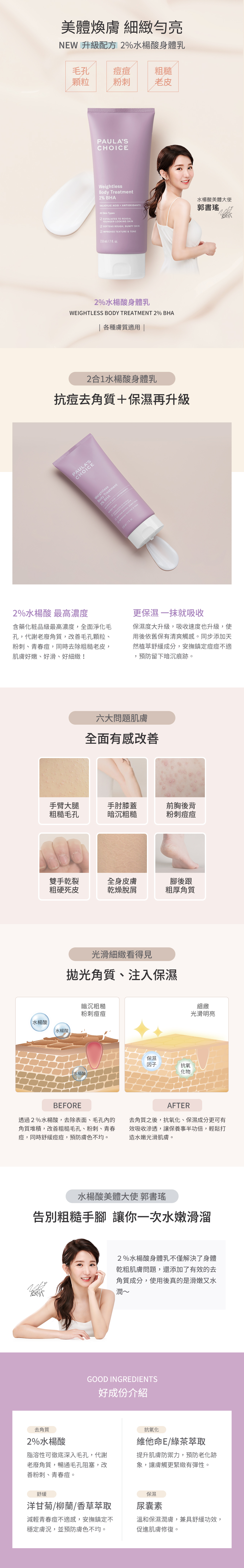 抗老化柔膚2%水楊酸身體乳為絲滑柔光清爽水乳液,含衛署最高濃度2%水楊酸,PH3.48,去除老廢角質,加速保濕吸收,解決色差問題,勻亮暗沉膚色,並添加多種抗氧化物及保濕因子,滋潤乾燥膚況,預防皮膚老化,提升皮膚光澤明亮度。乾燥老皮OUT,去角質保濕一氣呵成,解決肌膚六大問題,手臂、大腿毛孔疙瘩,肘膝黯沉粗糙,粗厚乾裂腳跟,前胸後背粉刺痘痘,冬季乾燥搔癢,龜裂脫皮掉屑,好成分介紹:水楊酸、丁二醇、維他命E、洋甘菊、柳蘭萃取物、綠茶萃取、沒藥醇、尿囊素、哈密瓜萃取物