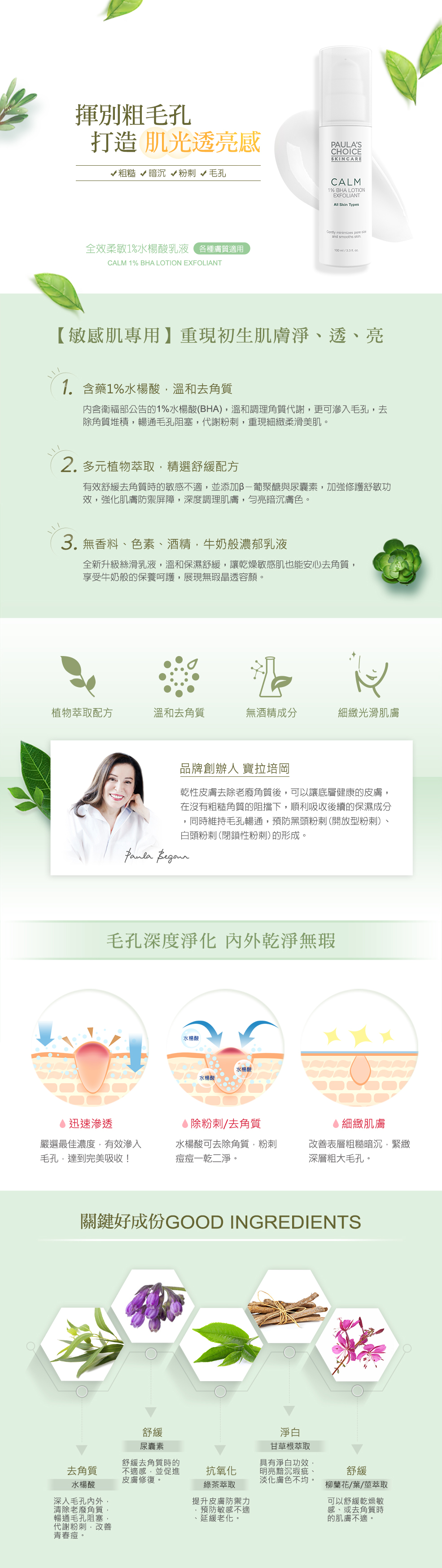 內含1%水楊酸的滑順乳液,溫和去除老廢角質,深入暢通毛孔阻塞,粗糙暗沉的肌膚紋理,同時緊緻粗大毛孔,預防粉刺、痘痘形成,並添加多樣植物萃取舒緩因子,且無香料、無色素、無酒精,讓乾燥敏感肌膚也可安心使用,時刻展現無瑕晶透容顏。揮別肌凸粗毛孔,打造肌光透亮感。1.含藥化粧品1%水楊酸,溫和去角質:針對角質粗糙、毛孔粗大、粉刺痘痘與保養成分不易吸收的肌膚所設計,內含衛福部公告的1%水楊酸(BHA),溫和調理表層角質代謝,同時獨特的脂溶特性,更可滲入毛孔,去除角質堆積,暢通毛孔阻塞,快速代謝黑頭、白頭粉刺,重現牛奶般細緻柔滑美肌。2.多元植物萃取,牛奶般濃郁乳液:富含綠茶、柳蘭、甘草根等多樣植物萃取,有效舒緩去角質時的肌膚敏感不適,並添加β-葡聚醣與尿囊素,加強修護舒敏功效,強化肌膚防禦屏障,深度調理肌膚,而且無香料、無色素、無酒精的溫和乳液配方,讓乾燥敏感肌也能安心去角質,每日享受牛奶般的保養呵護!寶拉培岡說:乾性皮膚去除老廢角質後,可以讓底層健康的皮膚,在沒有粗糙角質的阻擋下,順利吸收後續的保濕成分,同時維持毛孔暢通,預防黑頭粉刺(開放型粉刺)、白頭粉刺(閉鎖性粉刺)的形成。Salicylic Acid (水楊酸/去角質/BHA):明星成分水楊酸,具有脂溶特性,可以深入毛孔內外,清除老廢角質,暢通毛孔阻塞,代謝黑頭粉刺、白頭粉刺。兼具抗菌作用,有效改善青春痘,同時調理角質更新,是日常保養不可或缺的好成分。Camellia Sinensis (Green Tea) Leaf Extract (綠茶萃取):植物萃取物、舒緩因子,提升皮膚防禦能力,同時預防肌膚敏感不適、延緩各種老化徵兆。Glycyrrhiza Glabra (Licorice) Root Extract (光果甘草根萃取):植物萃取舒緩因子,並具有淨白功效,明亮黯沉瑕疵、淡化膚色不均,同時安撫肌膚的敏感不適。Epilobium Angustifolium (Willow Herb) Flower/Leaf/Stem Extract (柳蘭花/葉/莖萃取):植物萃取舒緩因子,可以舒緩乾燥敏感、或去角質時的肌膚不適。Beta-Glucan (β-葡聚醣):從酵母菌而來的多醣類,同時可舒緩肌膚敏感不適。Allantoin (尿囊素):舒緩因子,舒緩去角質時的不適感,並促進皮膚修復。