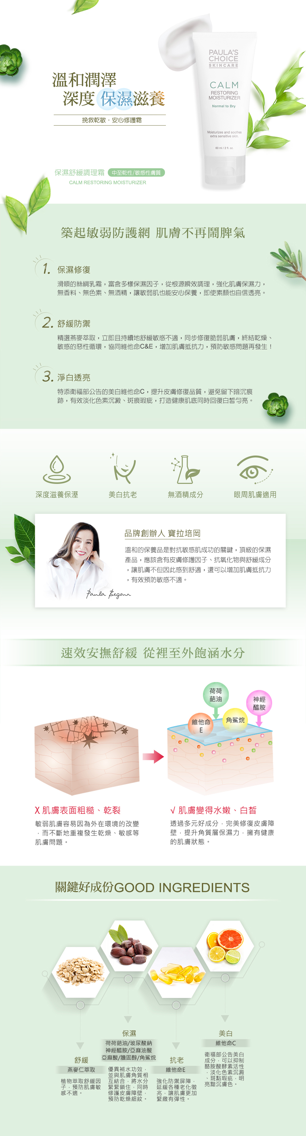 深度調理肌質,回復健康光澤。築起敏弱防護網,肌膚不再鬧脾氣。❶ 保濕修復:專為敏感脆弱的中至乾性肌膚設計,滑順的絲綢乳霜,富含多樣保濕因子,從根源瞬效調理,強化肌膚保濕力,重返健康肌膚的水潤光澤。無香料、無色素、無酒精,讓敏弱肌也能安心保養,即使素顏也自信透亮。❷ 舒緩防禦:精選植物燕麥萃取,可以立即且持續地舒緩肌膚敏感不適,同步修復脆弱的肌膚狀態,終結乾燥、敏感的惡性循環,並協同維他命C&E,提升肌膚防禦機制,全天候增加肌膚抵抗力,預防敏感問題再發,乾冷氣候、季節交替都適用!❸ 淨白透亮:特別添加衛福部公告的美白成分-維他命C磷酸鎂鹽,提升皮膚修復品質,避免留下暗沉痕跡,從源頭阻斷黑色素,有效淡化色素沉澱、斑痕瑕疵。保濕、舒緩、淨白三效合一,打造健康肌底同時也能回復白皙勻亮。寶拉培岡說溫和的保養品是對抗敏感肌成功的關鍵,頂級的保濕產品,應該含有皮膚修護因子與舒緩成分,讓肌膚不但因此感到舒適,還可以增加肌膚抵抗力,有效預防敏感不適。關鍵好成分:※皮膚修護&保濕因子※Simmondsia Chinensis (Jojoba) Seed Oil(荷荷葩油)、Sodium Hyaluronate(玻尿酸納)、Ceramide NP(神經醯胺)、Cholesterol(膽固醇)、Squalane(角鯊烷)、Hydrolyzed Jojoba Protein(水解荷荷葩蛋白)、Hydrolyzed Wheat Protein(水解小麥蛋白)、Linoleic Acid(亞麻油酸)、Linolenic Acid(亞麻酸)、Hydrogenated Lecithin(氫化卵磷脂)、Whey Protein(乳清蛋白):保濕因子,有效發揮優異的補水功效,並與肌膚角質相互結合,將水分養分緊緊鎖住,長效維持水嫩膚觸。同時修護皮膚障壁,預防乾燥細紋。Tocopherol(生育醇/維他命E)、Magnesium Ascorbyl Phosphate(抗壞血酸磷酸鎂/維他命C) 以上2種成分為抗氧化物。Tocopherol (生育醇/維他命E):強化防禦屏障,延緩各種老化徵兆,讓肌膚更加緊緻有彈性。Magnesium Ascorbyl Phosphate (抗壞血酸磷酸鎂/維他命C):衛福部公告美白成分,可以抑制酪胺酸酵素活性,淡化色素沉澱、斑點瑕疵,明亮黯沉膚色。※舒緩成分※Avena Sativa (Oat) Kernel Extract (燕麥仁萃取):植物萃取舒緩因子,預防肌膚敏感不適。