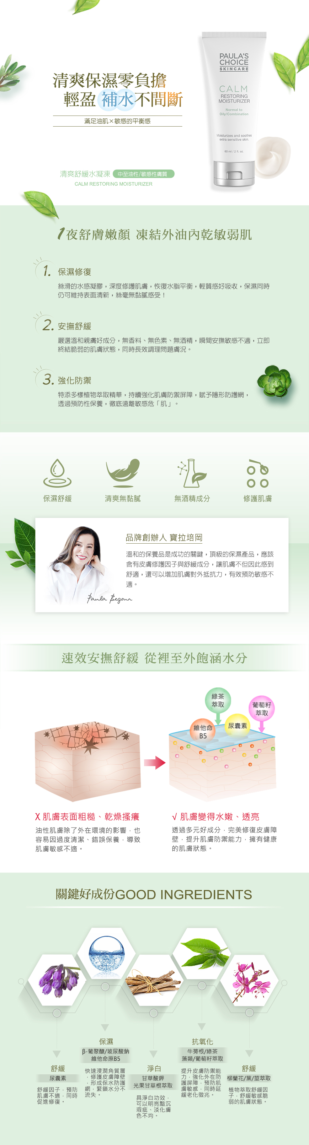 一夜舒膚嫩顏,喚醒健康美肌。敏弱肌膚補水站,清爽保濕零負擔。凍結外油內乾敏弱肌,輕盈鎖水零負擔。❶ 保濕修復:專為敏感脆弱的中至油性肌膚設計,絲滑的水感凝膠,富含β-葡聚醣、玻尿酸鈉、維他命B5等保濕因子,快速滲透粗糙紊亂的角質、深度修護受損脆弱的肌膚,恢復水脂平衡,輕質感好吸收,帶給肌膚滋潤的同時,仍可維持表面清新,絲毫無黏膩感受!❷ 安撫舒緩:嚴選溫和親膚好成分,無香料、無色素、無酒精配方,天天安心保養沒負擔。瞬間安撫肌膚敏感不適,立即終結脆弱的肌膚狀態,由內而外有效提升皮膚耐受度、鞏固健康保護膜,同時長效舒緩調理問題膚況,一抹膚觸倍感細緻柔滑。❸ 抗敏防禦:當肌膚的屏護能力較弱時,容易因為其他因素(氣候轉變、過度清潔、保養不當....等),進而轉變成脆弱的敏感膚況。特添多樣植物萃取精華,持續強化肌膚防禦屏障,賦予隱形抗敏防護網,透過預防性主動保養,徹底遠離敏感危「肌」。寶拉培岡說:溫和的保養品是對抗敏感肌成功的關鍵,頂級的保濕產品,應該含有皮膚修護因子、抗氧化物與舒緩成分,讓肌膚不但因此感到舒適,還可以增加肌膚對外抵抗力,有效預防肌膚敏感不適。關鍵好成分:【皮膚修護&保濕因子】Beta-Glucan (β-葡聚醣)/ Sodium Hyaluronate (玻尿酸鈉)/ Panthenol (泛醇/維他命B5):強效保濕因子,快速浸潤角質層,並修護皮膚障壁,形成保水防護網,緊鎖水分不流失,讓肌膚長時間水嫩柔軟。【植物萃取精華】Arctium Majus (Burdock) Root Extract (牛蒡根萃取)/ Camellia Oleifera (Green Tea) Leaf Extract (綠茶萃取)/ Laminaria Saccharina (Algae) Extract (藻類萃取)/ Vitis Vinifera (Grape) Seed Extract (葡萄籽萃取):嚴選優異的植物萃取物,提升皮膚防禦能力,強化外在防護屏障,預防肌膚敏感再次侵襲,同時延緩老化徵兆。【安撫舒緩成分】Allantoin (尿囊素):舒緩因子,預防肌膚不適,同時促進修復。Glycyrrhiza Glabra (Licorice) Root Extract (光果甘草根萃取):植物萃取舒緩因子,安撫肌膚敏感不適,並具有淨白功效,可以明亮黯沉瑕疵、淡化膚色不均。Dipotassium Glycyrrhizate (甘草酸鉀):植物萃取舒緩因子,有效預防肌膚敏感不適再發。Epilobium Angustifolium (Willow Herb) Flower/Leaf/Stem Extract (柳蘭花/葉/莖萃取):植物萃取舒緩因子,緩解舒緩敏感脆弱的肌膚狀態。